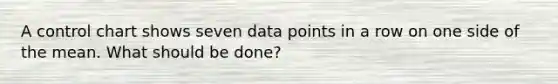 A control chart shows seven data points in a row on one side of the mean. What should be done?