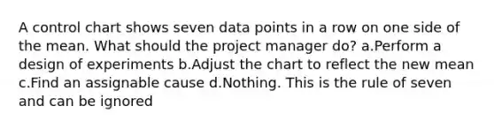 A control chart shows seven data points in a row on one side of the mean. What should the project manager do? a.Perform a design of experiments b.Adjust the chart to reflect the new mean c.Find an assignable cause d.Nothing. This is the rule of seven and can be ignored