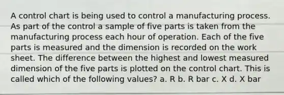 A control chart is being used to control a manufacturing process. As part of the control a sample of five parts is taken from the manufacturing process each hour of operation. Each of the five parts is measured and the dimension is recorded on the work sheet. The difference between the highest and lowest measured dimension of the five parts is plotted on the control chart. This is called which of the following values? a. R b. R bar c. X d. X bar