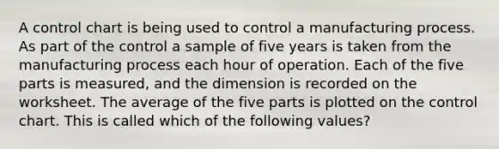 A control chart is being used to control a manufacturing process. As part of the control a sample of five years is taken from the manufacturing process each hour of operation. Each of the five parts is measured, and the dimension is recorded on the worksheet. The average of the five parts is plotted on the control chart. This is called which of the following values?