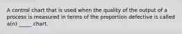 A control chart that is used when the quality of the output of a process is measured in terms of the proportion defective is called a(n) _____ chart.