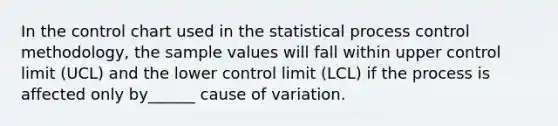 In the control chart used in the statistical process control methodology, the sample values will fall within upper control limit (UCL) and the lower control limit (LCL) if the process is affected only by______ cause of variation.