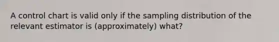 A control chart is valid only if the sampling distribution of the relevant estimator is (approximately) what?