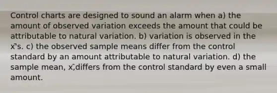 Control charts are designed to sound an alarm when a) the amount of observed variation exceeds the amount that could be attributable to natural variation. b) variation is observed in the x'̄s. c) the observed sample means differ from the control standard by an amount attributable to natural variation. d) the sample mean, x,̄differs from the control standard by even a small amount.