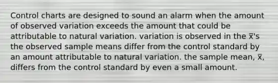 Control charts are designed to sound an alarm when the amount of observed variation exceeds the amount that could be attributable to natural variation. variation is observed in the x̅'s the observed sample means differ from the control standard by an amount attributable to natural variation. the sample mean, x̅, differs from the control standard by even a small amount.