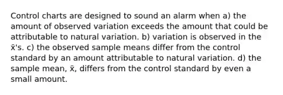 Control charts are designed to sound an alarm when a) the amount of observed variation exceeds the amount that could be attributable to natural variation. b) variation is observed in the x̄'s. c) the observed sample means differ from the control standard by an amount attributable to natural variation. d) the sample mean, x̄, differs from the control standard by even a small amount.