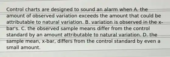 Control charts are designed to sound an alarm when A. the amount of observed variation exceeds the amount that could be attributable to natural variation. B. variation is observed in the x-bar's. C. the observed sample means differ from the control standard by an amount attributable to natural variation. D. the sample mean, x-bar, differs from the control standard by even a small amount.