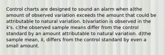 Control charts are designed to sound an alarm when a)the amount of observed variation exceeds the amount that could be attributable to natural variation. b)variation is observed in the x̄'s. c)the observed sample means differ from the control standard by an amount attributable to natural variation. d)the sample mean, x̄, differs from the control standard by even a small amount.