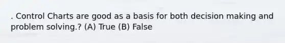 . Control Charts are good as a basis for both decision making and problem solving.? (A) True (B) False