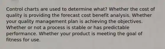 Control charts are used to determine what? Whether the cost of quality is providing the forecast cost benefit analysis. Whether your quality management plan is achieving the objectives. Whether or not a process is stable or has predictable performance. Whether your product is meeting the goal of fitness for use.