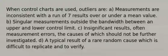 When control charts are used, outliers are: a) Measurements are inconsistent with a run of 7 results over or under a mean value. b) Singular measurements outside the bandwidth between an upper and lower control limit. c) Insignificant results, often measurement errors, the causes of which should not be further investigated. d) A typical result of a rare random cause which is difficult to replicate and to verify.