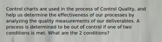 Control charts are used in the process of Control Quality, and help us determine the effectiveness of our processes by analyzing the quality measurements of our deliverables. A process is determined to be out of control if one of two conditions is met. What are the 2 conditions?