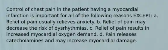 Control of chest pain in the patient having a myocardial infarction is important for all of the following reasons EXCEPT: a. Relief of pain usually relieves anxiety. b. Relief of pain may decrease the risk of dysrhythmias. c. Relief of pain results in increased myocardial oxygen demand. d. Pain releases catecholamines and may increase myocardial damage.