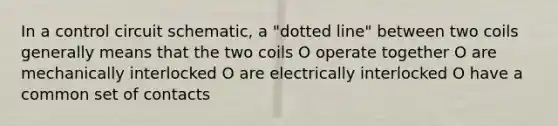 In a control circuit schematic, a "dotted line" between two coils generally means that the two coils O operate together O are mechanically interlocked O are electrically interlocked O have a common set of contacts