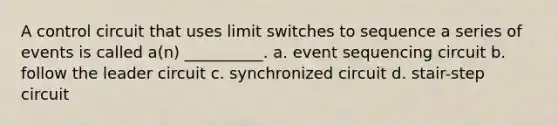 A control circuit that uses limit switches to sequence a series of events is called a(n) __________. a. event sequencing circuit b. follow the leader circuit c. synchronized circuit d. stair-step circuit