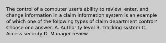 The control of a computer user's ability to review, enter, and change information in a claim information system is an example of which one of the following types of claim department control? Choose one answer. A. Authority level B. Tracking system C. Access security D. Manager review