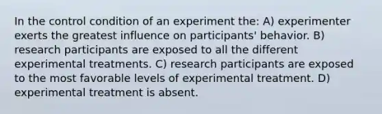 In the control condition of an experiment the: A) experimenter exerts the greatest influence on participants' behavior. B) research participants are exposed to all the different experimental treatments. C) research participants are exposed to the most favorable levels of experimental treatment. D) experimental treatment is absent.