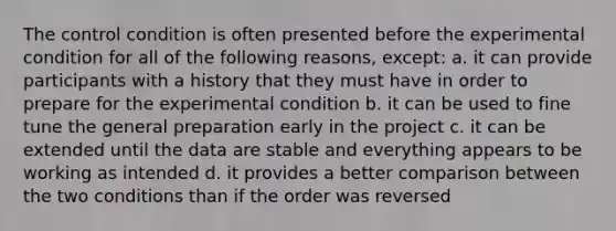 The control condition is often presented before the experimental condition for all of the following reasons, except: a. it can provide participants with a history that they must have in order to prepare for the experimental condition b. it can be used to fine tune the general preparation early in the project c. it can be extended until the data are stable and everything appears to be working as intended d. it provides a better comparison between the two conditions than if the order was reversed