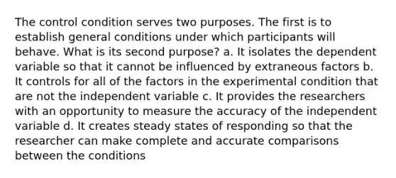 The control condition serves two purposes. The first is to establish general conditions under which participants will behave. What is its second purpose? a. It isolates the dependent variable so that it cannot be influenced by extraneous factors b. It controls for all of the factors in the experimental condition that are not the independent variable c. It provides the researchers with an opportunity to measure the accuracy of the independent variable d. It creates steady states of responding so that the researcher can make complete and accurate comparisons between the conditions