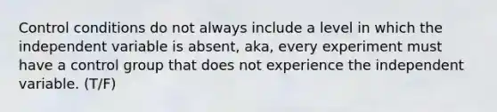 Control conditions do not always include a level in which the independent variable is absent, aka, every experiment must have a control group that does not experience the independent variable. (T/F)