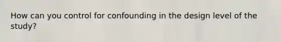 How can you control for confounding in the design level of the study?