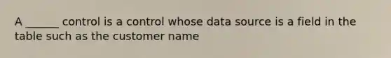 A ______ control is a control whose data source is a field in the table such as the customer name