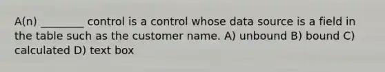 A(n) ________ control is a control whose data source is a field in the table such as the customer name. A) unbound B) bound C) calculated D) text box