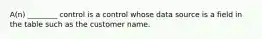 A(n) ________ control is a control whose data source is a field in the table such as the customer name.