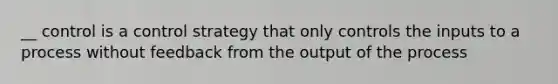 __ control is a control strategy that only controls the inputs to a process without feedback from the output of the process