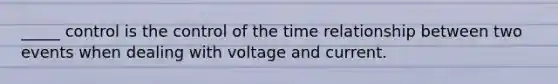 _____ control is the control of the time relationship between two events when dealing with voltage and current.