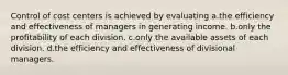 Control of cost centers is achieved by evaluating a.the efficiency and effectiveness of managers in generating income. b.only the profitability of each division. c.only the available assets of each division. d.the efficiency and effectiveness of divisional managers.