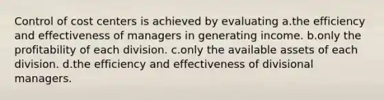 Control of cost centers is achieved by evaluating a.the efficiency and effectiveness of managers in generating income. b.only the profitability of each division. c.only the available assets of each division. d.the efficiency and effectiveness of divisional managers.