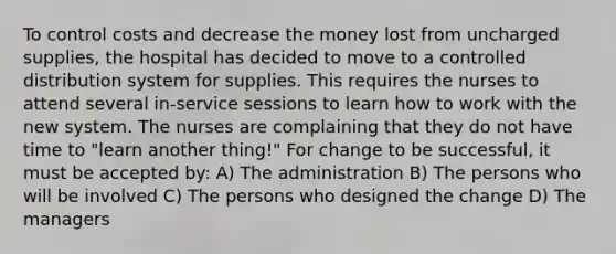 To control costs and decrease the money lost from uncharged supplies, the hospital has decided to move to a controlled distribution system for supplies. This requires the nurses to attend several in-service sessions to learn how to work with the new system. The nurses are complaining that they do not have time to "learn another thing!" For change to be successful, it must be accepted by: A) The administration B) The persons who will be involved C) The persons who designed the change D) The managers