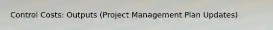 Control Costs: Outputs (Project Management Plan Updates)