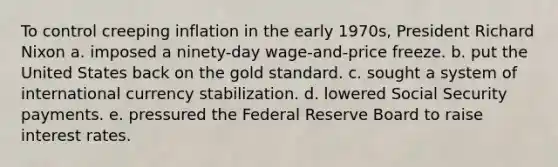 To control creeping inflation in the early 1970s, President Richard Nixon a. imposed a ninety-day wage-and-price freeze. b. put the United States back on the gold standard. c. sought a system of international currency stabilization. d. lowered Social Security payments. e. pressured the Federal Reserve Board to raise interest rates.