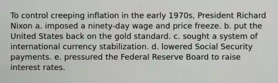 To control creeping inflation in the early 1970s, President Richard Nixon a. imposed a ninety-day wage and price freeze. b. put the United States back on the gold standard. c. sought a system of international currency stabilization. d. lowered Social Security payments. e. pressured the Federal Reserve Board to raise interest rates.