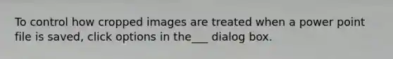 To control how cropped images are treated when a power point file is saved, click options in the___ dialog box.