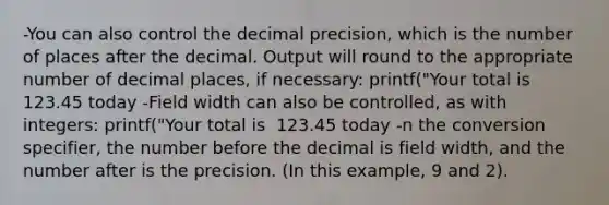 -You can also control the decimal precision, which is the number of places after the decimal. Output will round to the appropriate number of decimal places, if necessary: printf("Your total is %.2f todayn", cost); // Output: // Your total is123.45 today -Field width can also be controlled, as with integers: printf("Your total is %9.2f todayn", cost); // Output: // Your total is 123.45 today -n the conversion specifier, the number before the decimal is field width, and the number after is the precision. (In this example, 9 and 2).