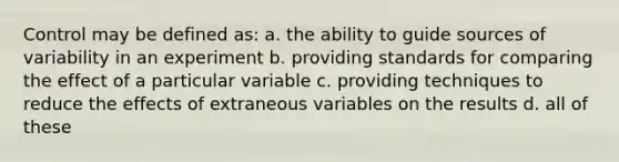 Control may be defined as: a. the ability to guide sources of variability in an experiment b. providing standards for comparing the effect of a particular variable c. providing techniques to reduce the effects of extraneous variables on the results d. all of these