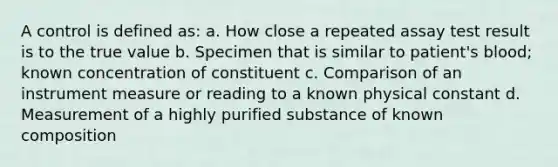 A control is defined as: a. How close a repeated assay test result is to the true value b. Specimen that is similar to patient's blood; known concentration of constituent c. Comparison of an instrument measure or reading to a known physical constant d. Measurement of a highly purified substance of known composition