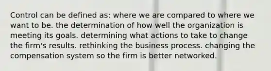 Control can be defined as: where we are compared to where we want to be. the determination of how well the organization is meeting its goals. determining what actions to take to change the firm's results. rethinking the business process. changing the compensation system so the firm is better networked.