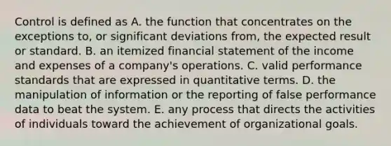 Control is defined as A. the function that concentrates on the exceptions to, or significant deviations from, the expected result or standard. B. an itemized financial statement of the income and expenses of a company's operations. C. valid performance standards that are expressed in quantitative terms. D. the manipulation of information or the reporting of false performance data to beat the system. E. any process that directs the activities of individuals toward the achievement of organizational goals.