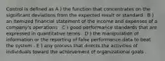 Control is defined as A ) the function that concentrates on the significant deviations from the expected result or standard . B ) an itemized financial statement of the income and expenses of a company's operations . C ) good performance standards that are expressed in quantitative terms . D ) the manipulation of information or the reporting of false performance data to beat the system . E ) any process that directs the activities of individuals toward the achievement of organizational goals .