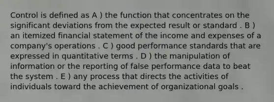 Control is defined as A ) the function that concentrates on the significant deviations from the expected result or standard . B ) an itemized financial statement of the income and expenses of a company's operations . C ) good performance standards that are expressed in quantitative terms . D ) the manipulation of information or the reporting of false performance data to beat the system . E ) any process that directs the activities of individuals toward the achievement of organizational goals .