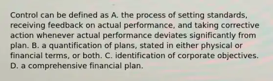 Control can be defined as A. the process of setting standards, receiving feedback on actual performance, and taking corrective action whenever actual performance deviates significantly from plan. B. a quantification of plans, stated in either physical or financial terms, or both. C. identification of corporate objectives. D. a comprehensive financial plan.