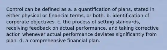 Control can be defined as a. a quantification of plans, stated in either physical or financial terms, or both. b. identification of corporate objectives. c. the process of setting standards, receiving feedback on actual performance, and taking corrective action whenever actual performance deviates significantly from plan. d. a comprehensive financial plan.