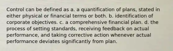 Control can be defined as a. a quantification of plans, stated in either physical or financial terms or both. b. identification of corporate objectives. c. a comprehensive financial plan. d. the process of setting standards, receiving feedback on actual performance, and taking corrective action whenever actual performance deviates significantly from plan.