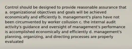 Control should be designed to provide reasonable assurance that a. organizational objectives and goals will be achieved economically and efficiently b. management's plans have not been circumvented by worker collusion c. the internal audit activity's guidance and oversight of management's performance is accomplished economically and efficiently d. management's planning, organizing, and directing processes are properly evaluated