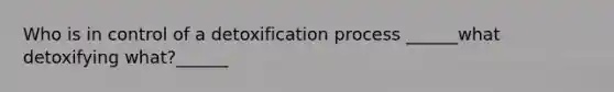 Who is in control of a detoxification process ______what detoxifying what?______