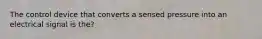 The control device that converts a sensed pressure into an electrical signal is the?